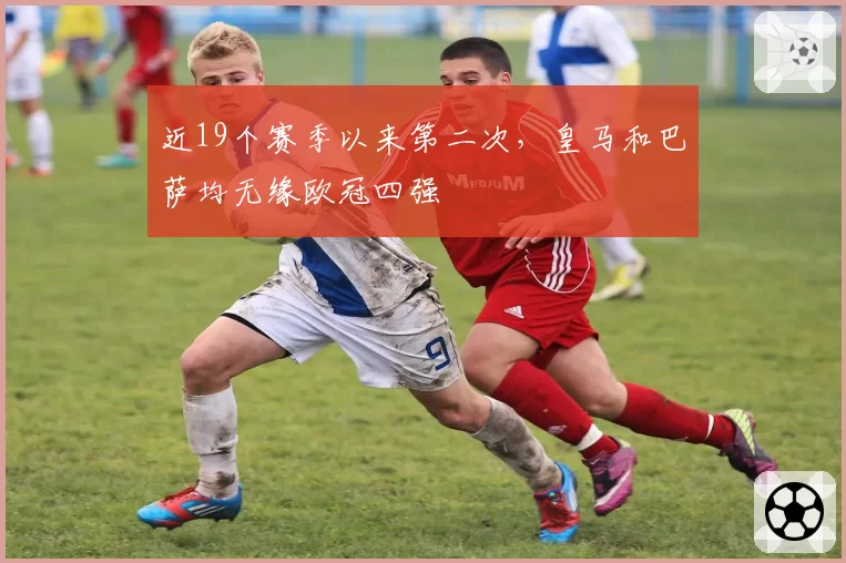 近19个赛季以来第二次，皇马和巴萨均无缘欧冠四强