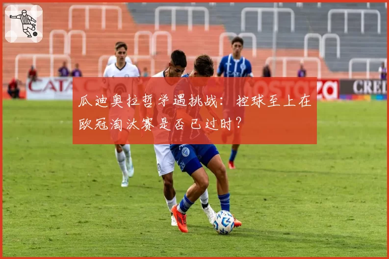 瓜迪奥拉哲学遇挑战：控球至上在欧冠淘汰赛是否已过时？