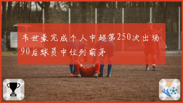 韦世豪完成个人中超第250次出场 90后球员中位列前茅