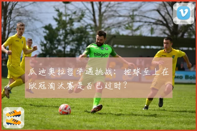 瓜迪奥拉哲学遇挑战：控球至上在欧冠淘汰赛是否已过时？