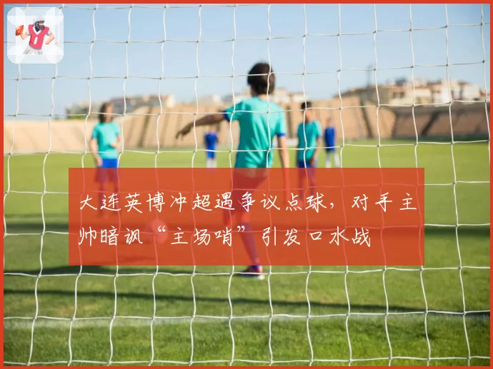 大连英博冲超遇争议点球,对手主帅暗讽“主场哨”引发口水战