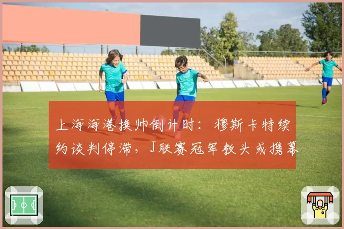 上海海港换帅倒计时:穆斯卡特续约谈判停滞,J联赛冠军教头或携幕僚空降