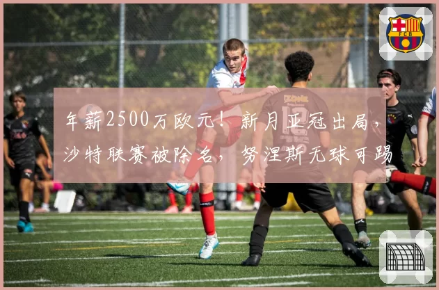 年薪2500万欧元！新月亚冠出局，沙特联赛被除名，努涅斯无球可踢