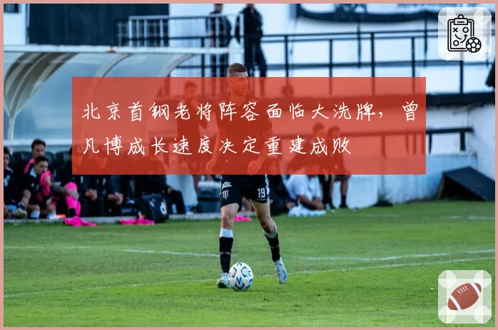 北京首钢老将阵容面临大洗牌,曾凡博成长速度决定重建成败