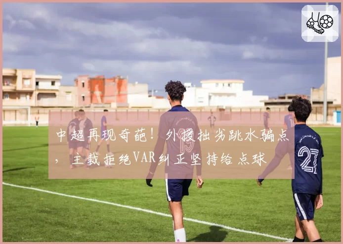 中超再现奇葩！外援拙劣跳水骗点，主裁拒绝VAR纠正坚持给点球