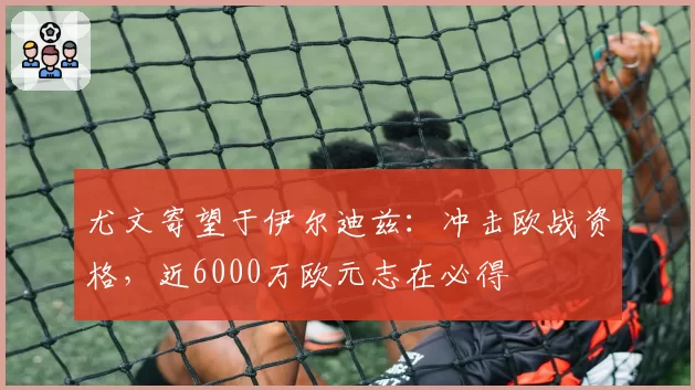 尤文寄望于伊尔迪兹:冲击欧战资格,近6000万欧元志在必得