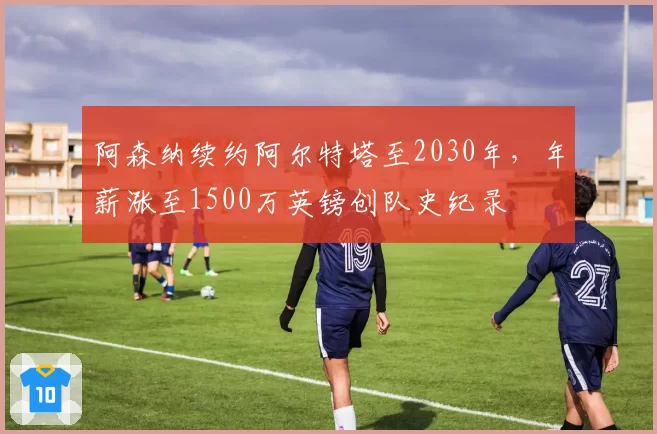 阿森纳续约阿尔特塔至2030年,年薪涨至1500万英镑创队史纪录