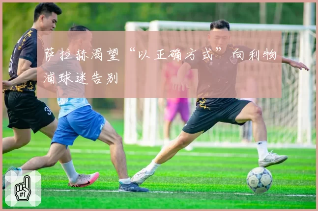 萨拉赫渴望“以正确方式”向利物浦球迷告别