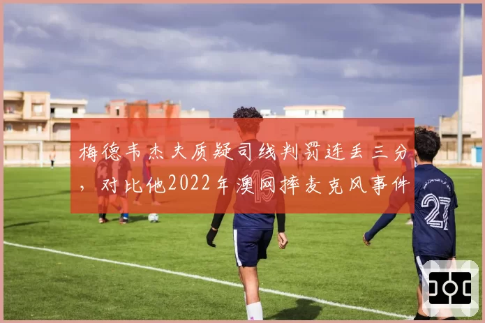 梅德韦杰夫质疑司线判罚连丢三分,对比他2022年澳网摔麦克风事件