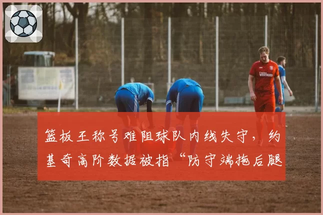 篮板王称号难阻球队内线失守，约基奇高阶数据被指“防守端拖后腿”