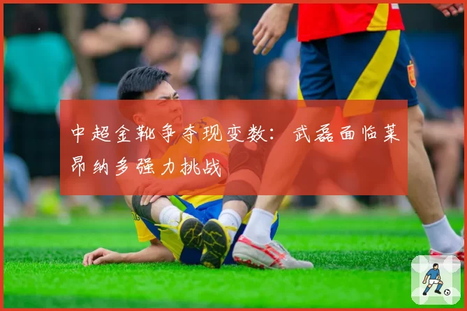 中超金靴争夺现变数：武磊面临莱昂纳多强力挑战