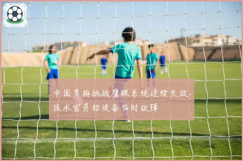中国男排挑战鹰眼系统连续失效，技术官员称设备临时故障