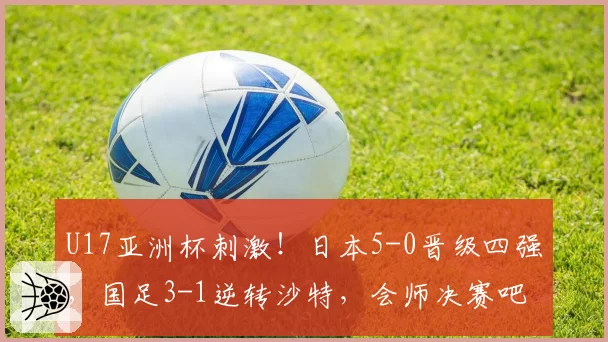 U17亚洲杯刺激!日本5-0晋级四强,国足3-1逆转沙特,会师决赛吧