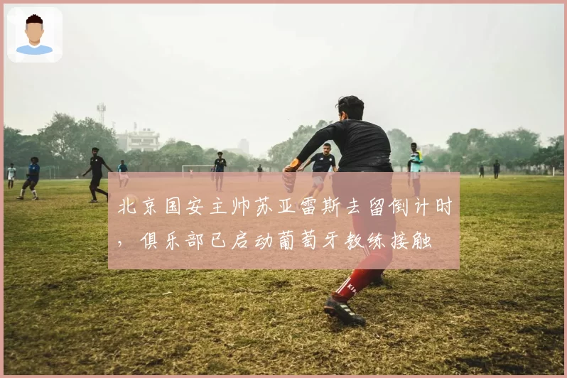 北京国安主帅苏亚雷斯去留倒计时,俱乐部已启动葡萄牙教练接触