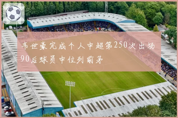 韦世豪完成个人中超第250次出场 90后球员中位列前茅