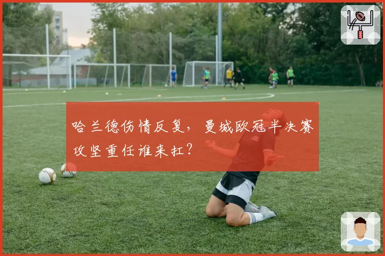 哈兰德伤情反复，曼城欧冠半决赛攻坚重任谁来扛？