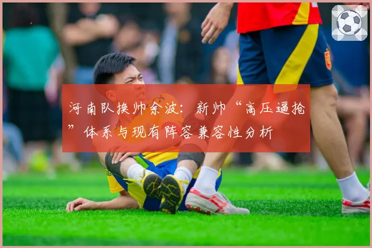 河南队换帅余波：新帅“高压逼抢”体系与现有阵容兼容性分析