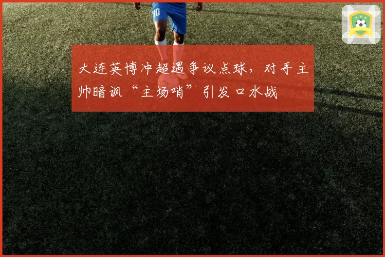 大连英博冲超遇争议点球，对手主帅暗讽“主场哨”引发口水战