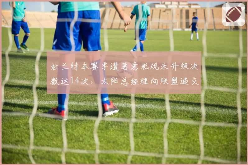 杜兰特本赛季遭恶意犯规未升级次数达14次,太阳总经理向联盟递交录像