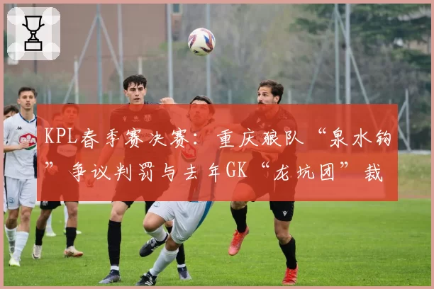 KPL春季赛决赛:重庆狼队“泉水钩”争议判罚与去年GK“龙坑团”裁判尺度对比