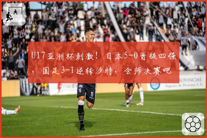 U17亚洲杯刺激！日本5-0晋级四强，国足3-1逆转沙特，会师决赛吧