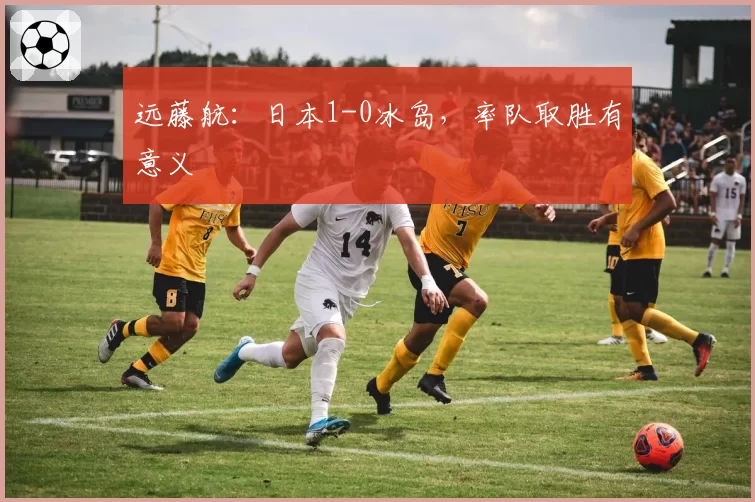 远藤航:日本1-0冰岛,率队取胜有意义