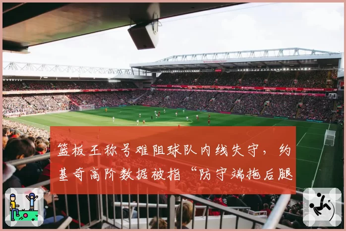 篮板王称号难阻球队内线失守，约基奇高阶数据被指“防守端拖后腿”