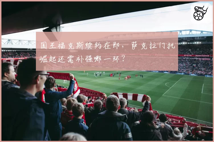 国王福克斯续约在即，萨克拉门托崛起还需补强哪一环？