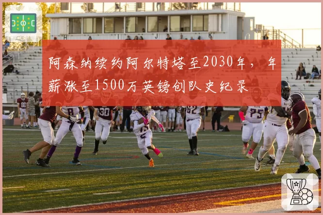 阿森纳续约阿尔特塔至2030年，年薪涨至1500万英镑创队史纪录