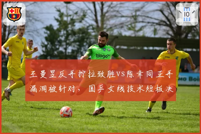 王曼昱反手拧拉致胜vs陈幸同正手漏洞被针对，国乒女线技术短板决定比赛走向