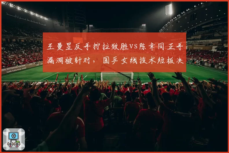 王曼昱反手拧拉致胜vs陈幸同正手漏洞被针对,国乒女线技术短板决定比赛走向