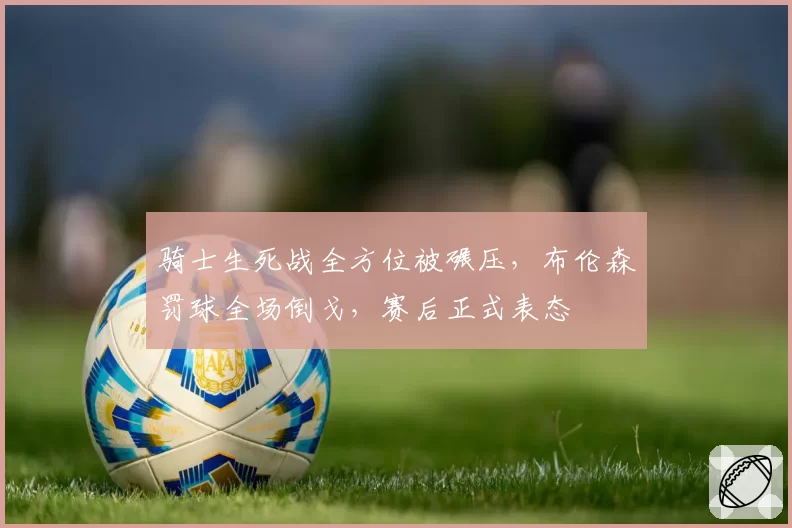 骑士生死战全方位被碾压,布伦森罚球全场倒戈,赛后正式表态