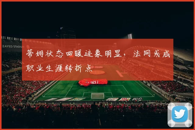 蒂姆状态回暖迹象明显,法网或成职业生涯转折点
