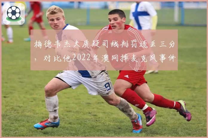 梅德韦杰夫质疑司线判罚连丢三分，对比他2022年澳网摔麦克风事件