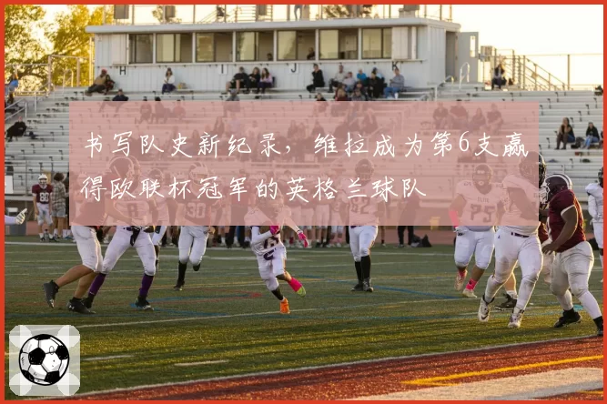 书写队史新纪录，维拉成为第6支赢得欧联杯冠军的英格兰球队