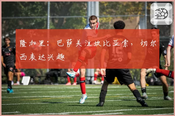 隆加里:巴萨关注坎比亚索,切尔西表达兴趣