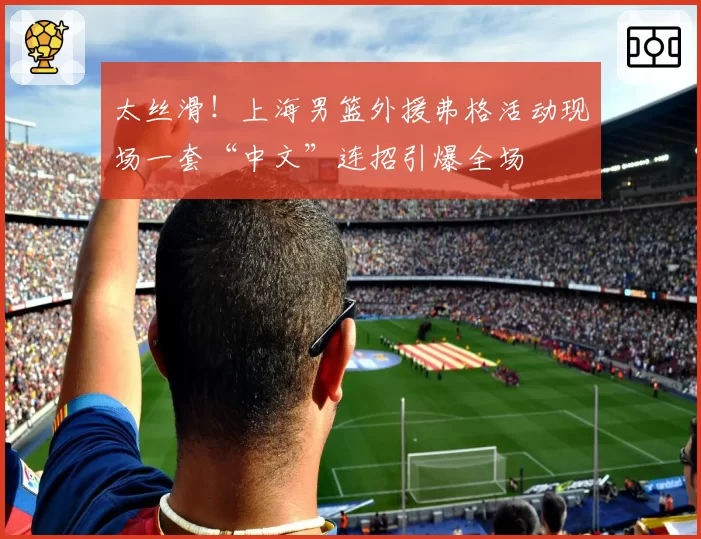 太丝滑!上海男篮外援弗格活动现场一套“中文”连招引爆全场