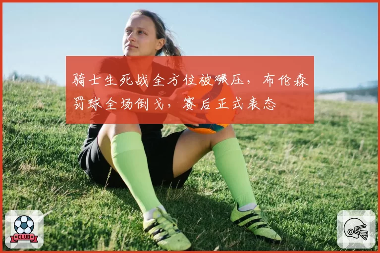 骑士生死战全方位被碾压，布伦森罚球全场倒戈，赛后正式表态