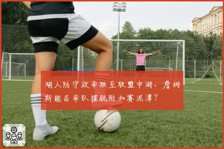 湖人防守效率跌至联盟中游,詹姆斯能否率队摆脱附加赛泥潭?