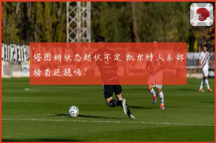 塔图姆状态起伏不定 凯尔特人东部榜首还稳吗?