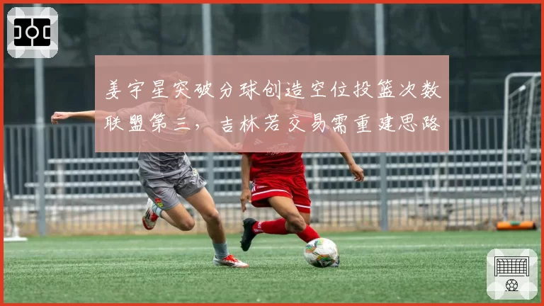 姜宇星突破分球创造空位投篮次数联盟第三,吉林若交易需重建思路
