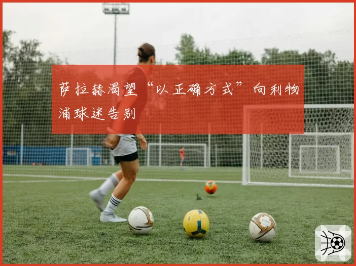 萨拉赫渴望“以正确方式”向利物浦球迷告别