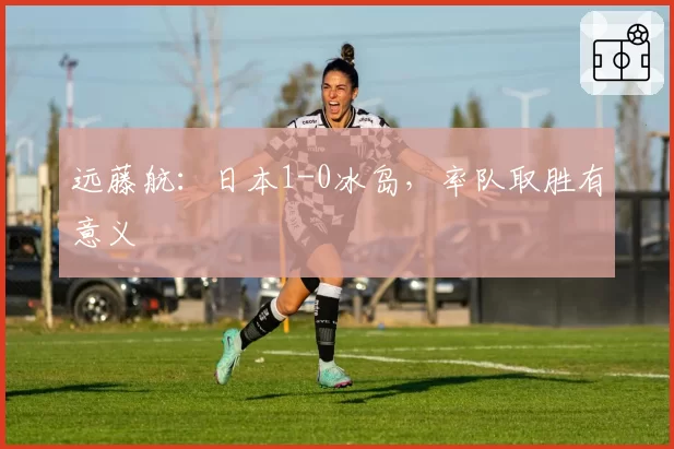 远藤航：日本1-0冰岛，率队取胜有意义