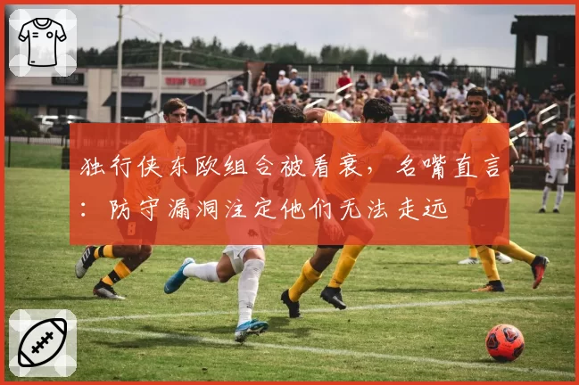 独行侠东欧组合被看衰，名嘴直言：防守漏洞注定他们无法走远