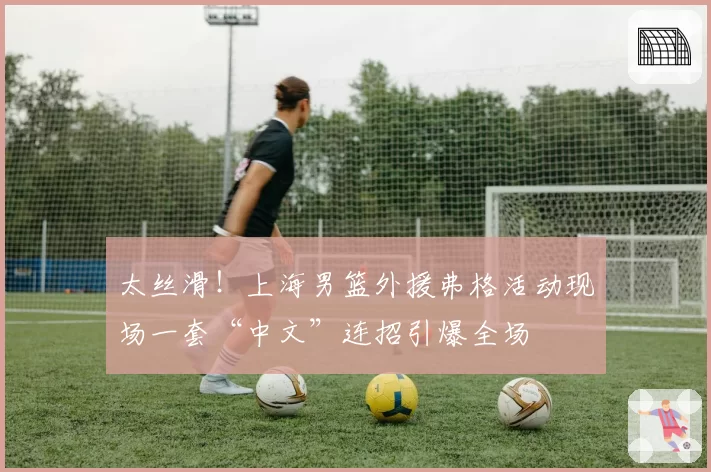 太丝滑!上海男篮外援弗格活动现场一套“中文”连招引爆全场